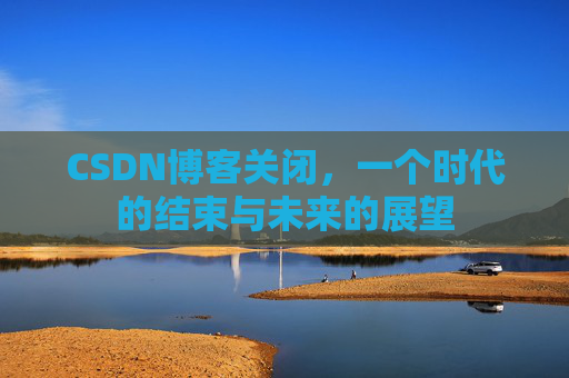 CSDN博客关闭，一个时代的结束与未来的展望